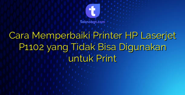 Cara Memperbaiki Printer HP Laserjet P1102 yang Tidak Bisa Digunakan untuk Print