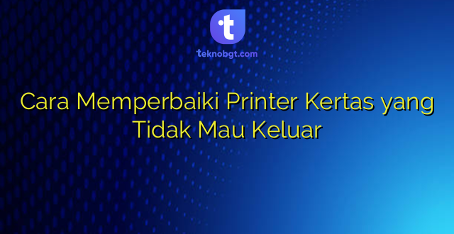 Cara Memperbaiki Printer Kertas yang Tidak Mau Keluar