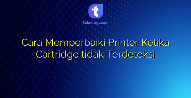 Cara Memperbaiki Printer Ketika Cartridge tidak Terdeteksi