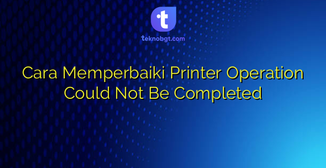 Cara Memperbaiki Printer Operation Could Not Be Completed