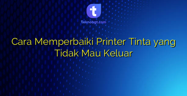 Cara Memperbaiki Printer Tinta yang Tidak Mau Keluar
