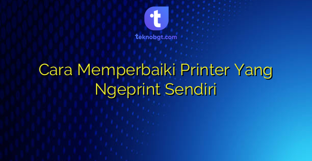 Cara Memperbaiki Printer Yang Ngeprint Sendiri