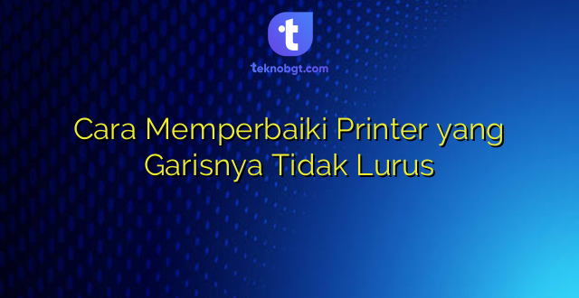 Cara Memperbaiki Printer yang Garisnya Tidak Lurus