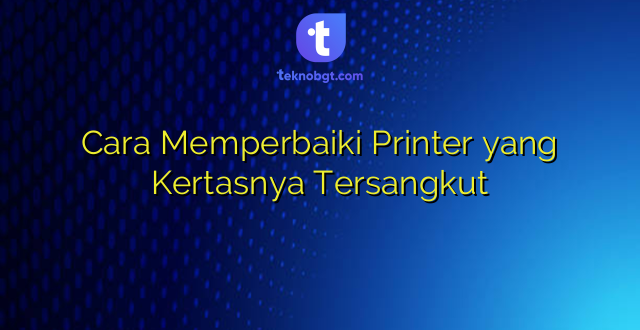 Cara Memperbaiki Printer yang Kertasnya Tersangkut