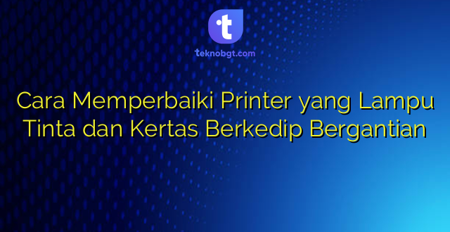 Cara Memperbaiki Printer yang Lampu Tinta dan Kertas Berkedip Bergantian