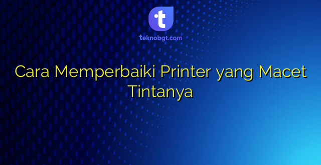 Cara Memperbaiki Printer yang Macet Tintanya
