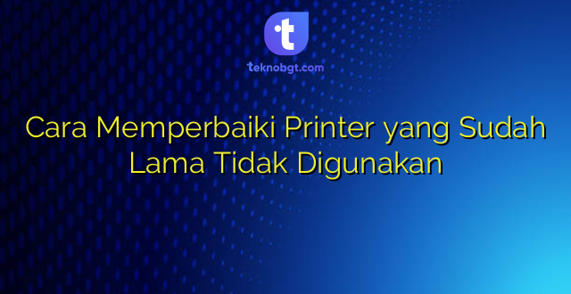Cara Memperbaiki Printer yang Sudah Lama Tidak Digunakan