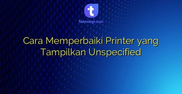 Cara Memperbaiki Printer yang Tampilkan Unspecified