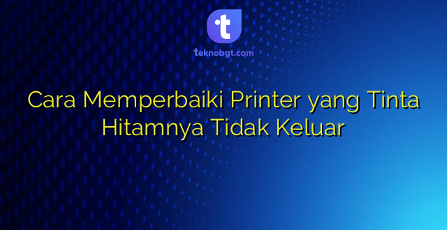 Cara Memperbaiki Printer yang Tinta Hitamnya Tidak Keluar