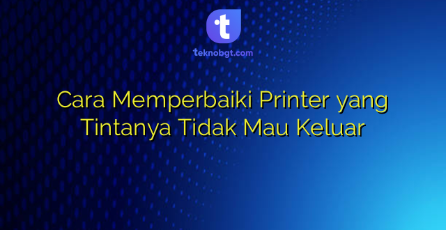 Cara Memperbaiki Printer yang Tintanya Tidak Mau Keluar