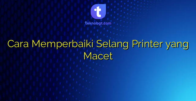 Cara Memperbaiki Selang Printer yang Macet