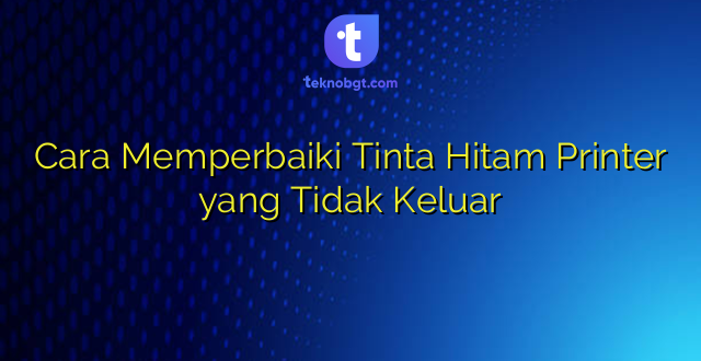 Cara Memperbaiki Tinta Hitam Printer yang Tidak Keluar