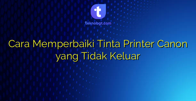 Cara Memperbaiki Tinta Printer Canon yang Tidak Keluar