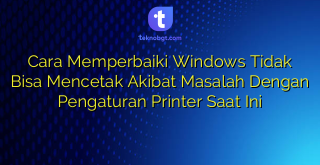Cara Memperbaiki Windows Tidak Bisa Mencetak Akibat Masalah Dengan Pengaturan Printer Saat Ini