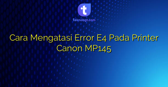 Cara Mengatasi Error E4 Pada Printer Canon MP145