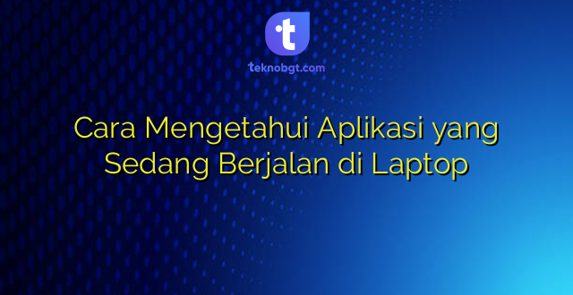 Cara Mengetahui Aplikasi yang Sedang Berjalan di Laptop