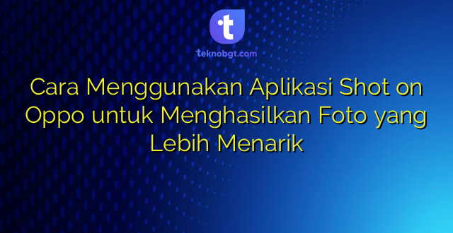 Cara Menggunakan Aplikasi Shot on Oppo untuk Menghasilkan Foto yang Lebih Menarik
