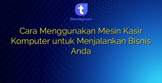 Cara Menggunakan Mesin Kasir Komputer untuk Menjalankan Bisnis Anda
