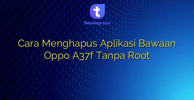 Cara Menghapus Aplikasi Bawaan Oppo A37f Tanpa Root