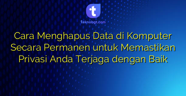 Cara Menghapus Data di Komputer Secara Permanen untuk Memastikan Privasi Anda Terjaga dengan Baik