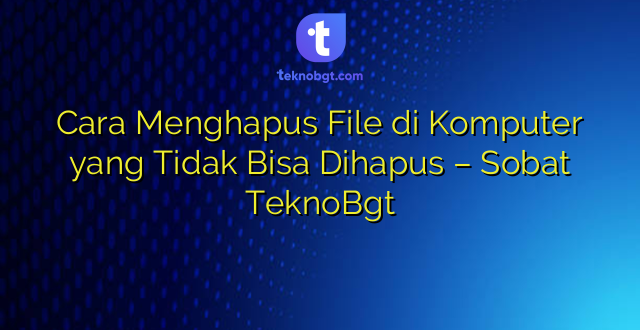 Cara Menghapus File di Komputer yang Tidak Bisa Dihapus – Sobat TeknoBgt