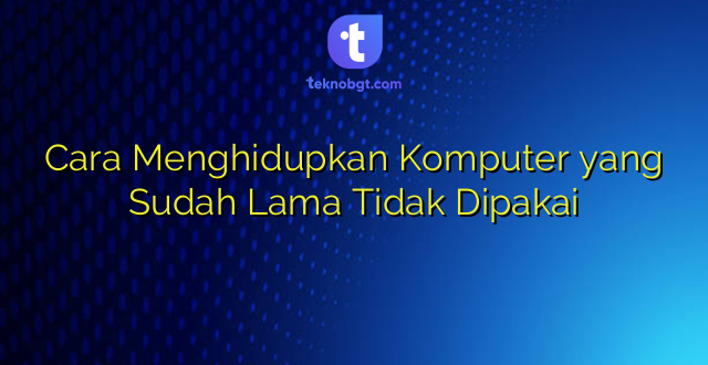 Cara Menghidupkan Komputer yang Sudah Lama Tidak Dipakai