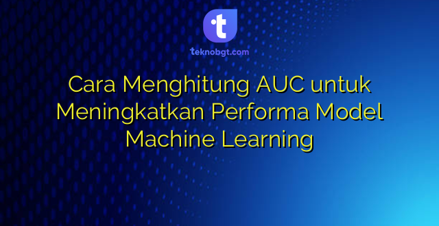 Cara Menghitung AUC untuk Meningkatkan Performa Model Machine Learning