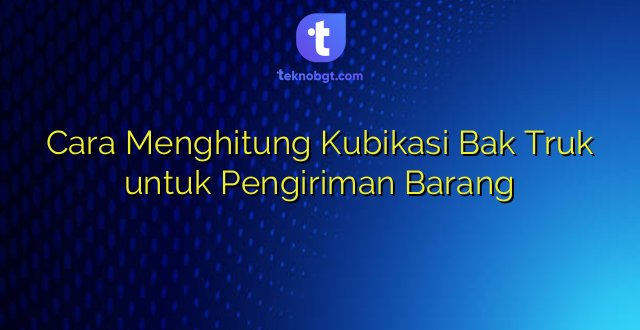 Cara Menghitung Kubikasi Bak Truk untuk Pengiriman Barang