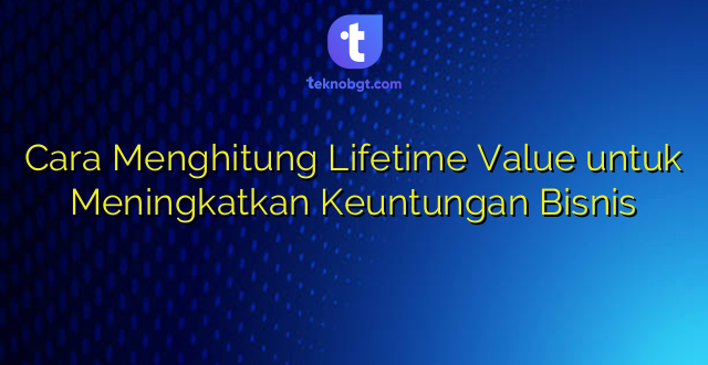 Cara Menghitung Lifetime Value untuk Meningkatkan Keuntungan Bisnis