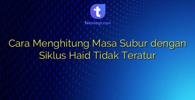 Cara Menghitung Masa Subur dengan Siklus Haid Tidak Teratur
