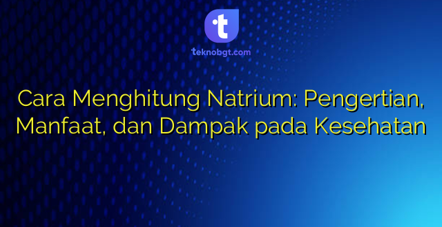 Cara Menghitung Natrium: Pengertian, Manfaat, dan Dampak pada Kesehatan