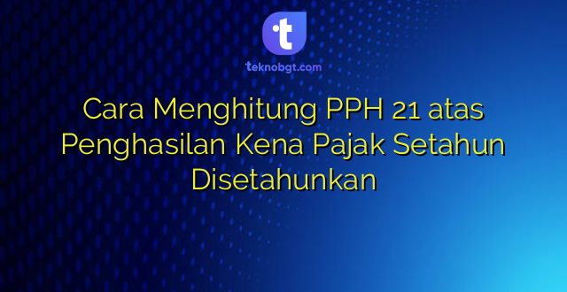 Cara Menghitung PPH 21 atas Penghasilan Kena Pajak Setahun Disetahunkan