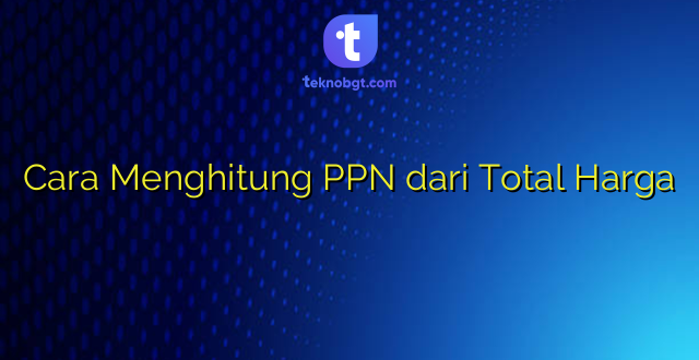 Cara Menghitung PPN dari Total Harga