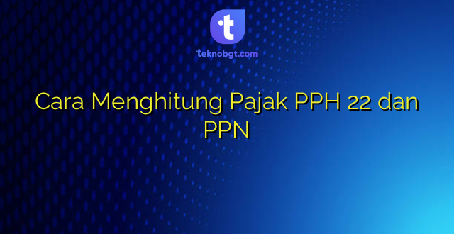 Cara Menghitung Pajak PPH 22 dan PPN