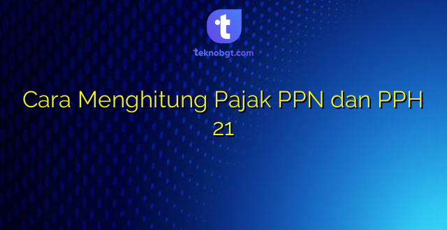 Cara Menghitung Pajak PPN dan PPH 21