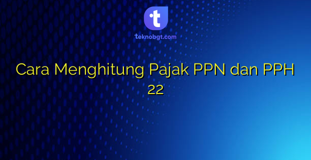 Cara Menghitung Pajak PPN dan PPH 22
