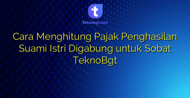 Cara Menghitung Pajak Penghasilan Suami Istri Digabung untuk Sobat TeknoBgt