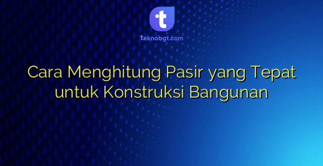 Cara Menghitung Pasir yang Tepat untuk Konstruksi Bangunan