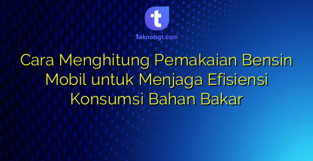 Cara Menghitung Pemakaian Bensin Mobil untuk Menjaga Efisiensi Konsumsi Bahan Bakar