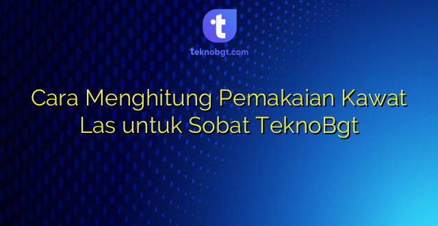 Cara Menghitung Pemakaian Kawat Las untuk Sobat TeknoBgt