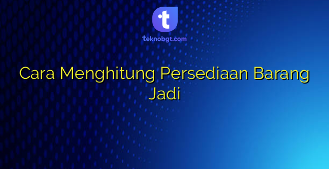 Cara Menghitung Persediaan Barang Jadi