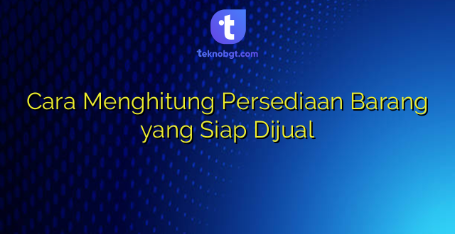 Cara Menghitung Persediaan Barang yang Siap Dijual