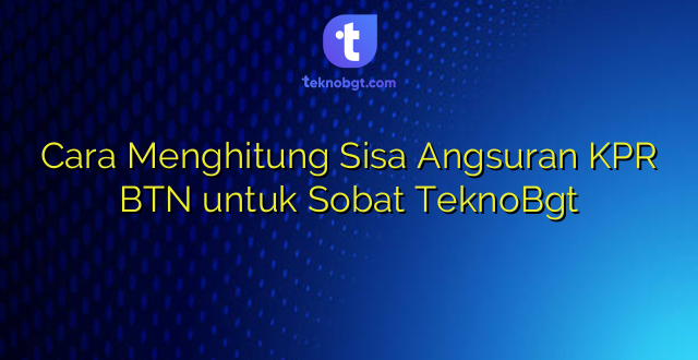Cara Menghitung Sisa Angsuran KPR BTN untuk Sobat TeknoBgt