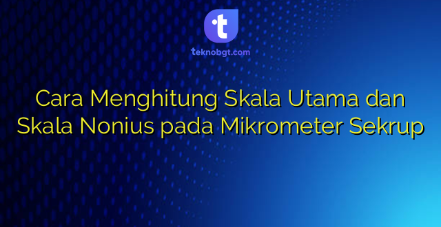 Cara Menghitung Skala Utama dan Skala Nonius pada Mikrometer Sekrup