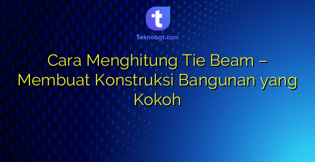 Cara Menghitung Tie Beam – Membuat Konstruksi Bangunan yang Kokoh