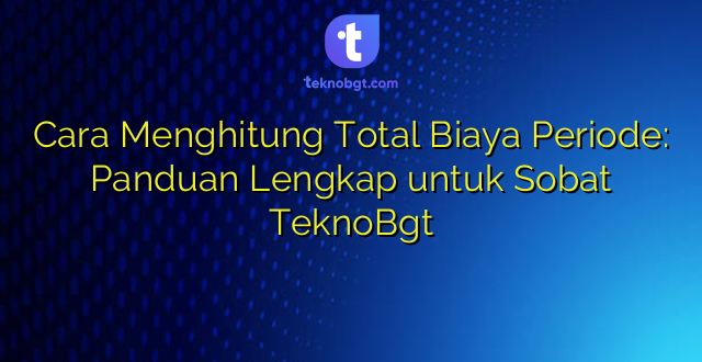 Cara Menghitung Total Biaya Periode: Panduan Lengkap untuk Sobat TeknoBgt