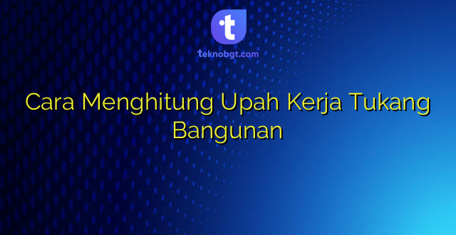 Cara Menghitung Upah Kerja Tukang Bangunan