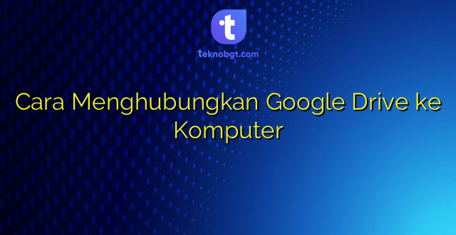 Cara Menghubungkan Google Drive ke Komputer