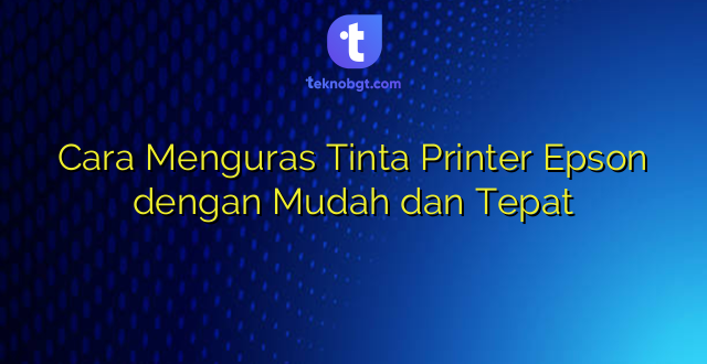 Cara Menguras Tinta Printer Epson dengan Mudah dan Tepat