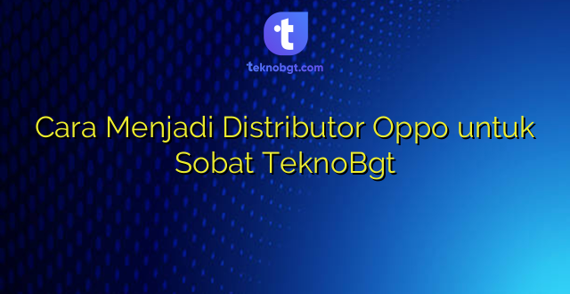 Cara Menjadi Distributor Oppo untuk Sobat TeknoBgt